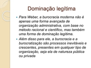 Dominação legítima
 Para Weber, a burocracia moderna não é
apenas uma forma avançada de
organização administrativa, com base no
método racional e científico, mas também
uma forma de dominação legítima.
 Além disso para ele, a burocracia e a
burocratização são processos inevitáveis e
crescentes, presentes em qualquer tipo de
organização, seja ela de natureza pública
ou privada
 