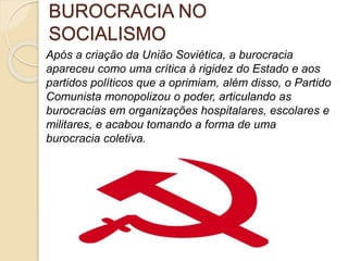 BUROCRACIA NO
SOCIALISMO
Após a criação da União Soviética, a burocracia
apareceu como uma crítica à rigidez do Estado e aos
partidos políticos que a oprimiam, além disso, o Partido
Comunista monopolizou o poder, articulando as
burocracias em organizações hospitalares, escolares e
militares, e acabou tomando a forma de uma
burocracia coletiva.
 