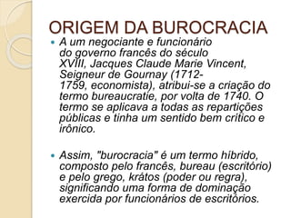 ORIGEM DA BUROCRACIA
 A um negociante e funcionário
do governo francês do século
XVIII, Jacques Claude Marie Vincent,
Seigneur de Gournay (1712-
1759, economista), atribui-se a criação do
termo bureaucratie, por volta de 1740. O
termo se aplicava a todas as repartições
públicas e tinha um sentido bem crítico e
irônico.
 Assim, "burocracia" é um termo híbrido,
composto pelo francês, bureau (escritório)
e pelo grego, krátos (poder ou regra),
significando uma forma de dominação
exercida por funcionários de escritórios.
 