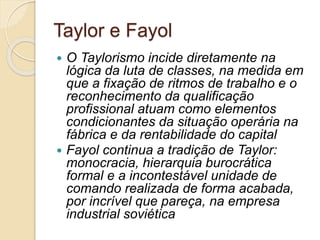 Taylor e Fayol
 O Taylorismo incide diretamente na
lógica da luta de classes, na medida em
que a fixação de ritmos de trabalho e o
reconhecimento da qualificação
profissional atuam como elementos
condicionantes da situação operária na
fábrica e da rentabilidade do capital
 Fayol continua a tradição de Taylor:
monocracia, hierarquia burocrática
formal e a incontestável unidade de
comando realizada de forma acabada,
por incrível que pareça, na empresa
industrial soviética
 