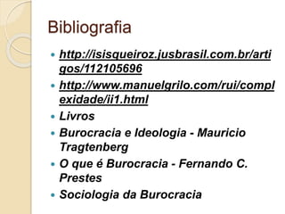 Bibliografia
 http://isisqueiroz.jusbrasil.com.br/arti
gos/112105696
 http://www.manuelgrilo.com/rui/compl
exidade/ii1.html
 Livros
 Burocracia e Ideologia - Mauricio
Tragtenberg
 O que é Burocracia - Fernando C.
Prestes
 Sociologia da Burocracia
 