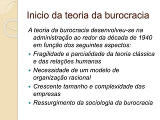 Inicio da teoria da burocracia
A teoria da burocracia desenvolveu-se na
administração ao redor da década de 1940
em função dos seguintes aspectos:
 Fragilidade e parcialidade da teoria clássica
e das relações humanas
 Necessidade de um modelo de
organização racional
 Crescente tamanho e complexidade das
empresas
 Ressurgimento da sociologia da burocracia
 