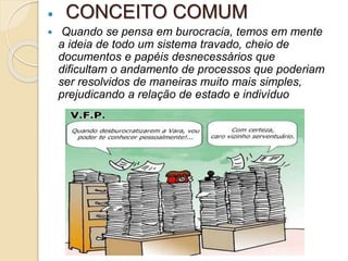  CONCEITO COMUM
 Quando se pensa em burocracia, temos em mente
a ideia de todo um sistema travado, cheio de
documentos e papéis desnecessários que
dificultam o andamento de processos que poderiam
ser resolvidos de maneiras muito mais simples,
prejudicando a relação de estado e indivíduo
 