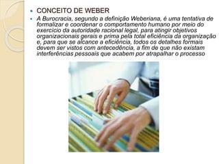  CONCEITO DE WEBER
 A Burocracia, segundo a definição Weberiana, é uma tentativa de
formalizar e coordenar o comportamento humano por meio do
exercício da autoridade racional legal, para atingir objetivos
organizacionais gerais e prima pela total eficiência da organização
e, para que se alcance a eficiência, todos os detalhes formais
devem ser vistos com antecedência, a fim de que não existam
interferências pessoais que acabem por atrapalhar o processo
 