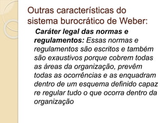 Outras características do
sistema burocrático de Weber:
Caráter legal das normas e
regulamentos: Essas normas e
regulamentos são escritos e também
são exaustivos porque cobrem todas
as áreas da organização, prevêm
todas as ocorrências e as enquadram
dentro de um esquema definido capaz
re regular tudo o que ocorra dentro da
organização
 
