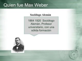 Quien fue Max Weber
Sociólogo Alemán
1864 1920 Sociólogo
Alemán, Profesor
universitario, con una
sólida formación
 
