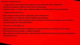 O primeiro caracteriza-se por:
⮚ As regras não são nem impostas pelos gerentes, nem obedecidas pelos trabalhadores;
⮚ Usualmente, pequenos conflitos ocorrem entre os dois grupos;
⮚ Violações comuns e evasões, regras suportadas pelos sentimentos informais dos participantes.
A segunda caracteriza-se por:
⮚ Regras impostas pelos gerentes e obedecidas pelos trabalhadores;
⮚ Poucas tensões, mas pequenos conflitos (públicos) generalizados;
⮚ Violações de ambas as partes suportadas pelos sentimentos informais, participação mútua, iniciativa e
educação da gerência e dos trabalhadores.
A terceira é caracterizada por:
⮚ Regras estabelecidas tanto pelos trabalhadores, como pela gerência e evitadas pelo outro grupo;
⮚ Relativamente grandes tensões e conflitos vinculados;
⮚ Regras impostas através da punição e suportadas pelos sentimentos informais tanto pelos trabalhadores,
como pelos gerentes.
 