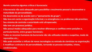 Bennis sumariza algumas críticas á burocracia:
⮚ A burocracia não está adequada para possibilitar crescimento pessoal e desenvolver a
maturidade da personalidade;
⮚ Ela desenvolve-se de acordo com o “pensamento do grupo”;
⮚ Não leva em conta a organização informal, e a emergência e os problemas não previstos;
⮚ Seu sistema de controle e autoridade está ultrapassado;
⮚ Não tem um processo jurídico;
⮚ Não possui modos adequados para resolver diferenças e conflitos entre posições e,
particularmente, entre grupos funcionais;
⮚ Todos os recursos humanos da burocracia não são utilizados devido a suspeitas, medo de
represálias etc.;
⮚ Não pode assimilar o influxo de novas tecnologias ou entrada de cientistas na organização;
⮚ E modificar a estrutura de personalidade, tornando as pessoas estúpidas, tristes,
condicionadas.
 