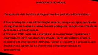 BUROCRACIA NO BRASIL
Do ponto de vista histórico distinguem-se dois períodos administrativos:
⮚ A fase monárquica: uma administração imperial, em que as regras que deviam
ser seguidas eram aquelas vindas da corte portuguesa, sempre com uma classe
dominante e outra dominada.
⮚ A fase ápos 1930: começam a multiplicar-se os organismos reguladores e
controladores tanto das atividades privadas, como das públicas. Criam-se
ministérios de atuações bem definidas, surgem os conselhos e comissões com
incumbências específicas de criar normas e implantar técnicas de
administração.
 