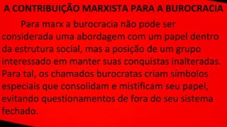 A CONTRIBUIÇÃO MARXISTA PARA A BUROCRACIA
Para marx a burocracia não pode ser
considerada uma abordagem com um papel dentro
da estrutura social, mas a posição de um grupo
interessado em manter suas conquistas inalteradas.
Para tal, os chamados burocratas criam símbolos
especiais que consolidam e mistificam seu papel,
evitando questionamentos de fora do seu sistema
fechado.
 