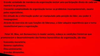 ⮚ Grande variedade de membros da organização excluir uma participação direta de cada um
membro no processo.
⮚ Crescente complexidade da organização tornar os problemas incompreensíveis, exceto
pelos especialistas.
⮚ Em virtude de a informação poder ser manipulada pela posição do líder, seu poder é
inexpugnável.
⮚ Através do exercício de suas funções de liderança, o líder adquire experiência que o torna
insubstituível para a organização.
Peter M. Blau, em Bureaucracy in moder society, esboça as condições históricas que
promoveram o desenvolvimento das formas burocráticas da organização, são elas:
⮚ Economia monetária;
⮚ Sistema capitalista;
⮚ Ética protestante;
⮚ Grandes dimensões.
 