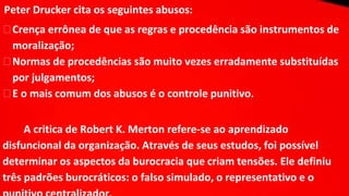 Peter Drucker cita os seguintes abusos:
⮚Crença errônea de que as regras e procedência são instrumentos de
moralização;
⮚Normas de procedências são muito vezes erradamente substituídas
por julgamentos;
⮚E o mais comum dos abusos é o controle punitivo.
A critica de Robert K. Merton refere-se ao aprendizado
disfuncional da organização. Através de seus estudos, foi possível
determinar os aspectos da burocracia que criam tensões. Ele definiu
três padrões burocráticos: o falso simulado, o representativo e o
 