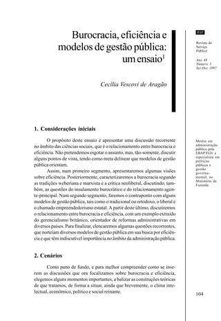 104
RSP
Burocracia,eficiênciae
modelosdegestãopública:
umensaio1
Cecília Vescovi de Aragão
1. Considerações iniciais
O propósito deste ensaio é apresentar uma discussão recorrente
no âmbito das ciências sociais, que é o relacionamento entre burocracia e
eficiência. Não pretendemos esgotar o assunto, mas, tão-somente, discutir
alguns pontos de vista, tendo como meta delinear que modelos de gestão
pública orientam.
Assim, num primeiro segmento, apresentaremos algumas visões
sobre eficiência. Posteriormente, caracterizaremos a burocracia segundo
as tradições weberiana e marxista e a crítica neoliberal, discutindo, tam-
bém, as questões do insulamento burocrático e do relacionamento agen-
te-principal. Num segundo segmento, faremos o contraponto com alguns
modelos de gestão pública, tais como o tradicional ou ortodoxo, o liberal e
o chamado empreendedorismo estatal. A partir deste último, discutiremos
o relacionamento entre burocracia e eficiência, com um exemplo extraído
do gerencialismo britânico, orientador de reformas administrativas em
diversos países. Para finalizar, elencaremos algumas questões recorrentes,
que norteiam diversos modelos de gestão pública em sua busca por eficiên-
cia e que têm indiscutível importância no âmbito da administração pública.
2. Cenários
Como pano de fundo, e para melhor compreender como se inse-
rem as discussões que ora focalizamos sobre burocracia e eficiência,
elegemos alguns momentos importantes, a balizar as construções teóricas
de que tratamos, de forma a situar, ainda que brevemente, o clima inte-
lectual, econômico, político e social reinante.
Mestre em
administração
pública pela
EBAP/FGV e
especialista em
políticas
públicas e
gestão
governa-
mental, no
Ministério da
Fazenda
Revista do
Serviço
Público
Ano 48
Número 3
Set-Dez 1997
 