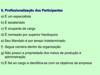 9.9. Profissionalização dos ParticipantesProfissionalização dos Participantes
a) É um especialista
b) É assalariado
c) É ocupante de cargo
d) É nomeado por superior hierárquico
e) Seu Mandato é por tempo indeterminado
f) Segue carreira dentro da organização
g) Não possui a propriedade dos meios de produção e
administração
h) É fiel ao cargo e identifica-se com os objetivos da empresa
 