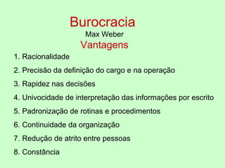 Burocracia
Max Weber
Vantagens
1. Racionalidade
2. Precisão da definição do cargo e na operação
3. Rapidez nas decisões
4. Univocidade de interpretação das informações por escrito
5. Padronização de rotinas e procedimentos
6. Continuidade da organização
7. Redução de atrito entre pessoas
8. Constância
 