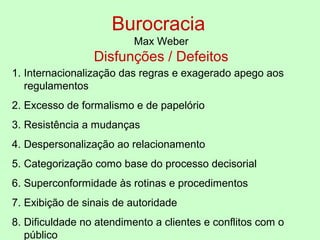 Burocracia
Max Weber
Disfunções / Defeitos
1. Internacionalização das regras e exagerado apego aos
regulamentos
2. Excesso de formalismo e de papelório
3. Resistência a mudanças
4. Despersonalização ao relacionamento
5. Categorização como base do processo decisorial
6. Superconformidade às rotinas e procedimentos
7. Exibição de sinais de autoridade
8. Dificuldade no atendimento a clientes e conflitos com o
público
 