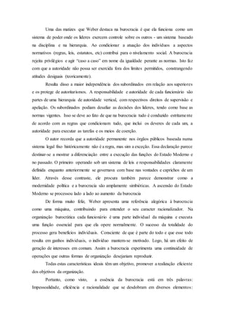Uma das matizes que Weber destaca na burocracia é que ela funciona como um
sistema de poder onde os líderes exercem controle sobre os outros - um sistema baseado
na disciplina e na hierarquia. Ao condicionar a atuação dos indivíduos a aspectos
normativos (regras, leis, estatutos, etc) contribui para o nivelamento social. A burocracia
rejeita privilégios e agir “caso a caso” em nome da igualdade perante as normas. Isto faz
com que a autoridade não possa ser exercida fora dos limites permitidos, constrangendo
atitudes desiguais (teoricamente).
Resulta disso a maior independência dos subordinados em relação aos superiores
e os protege de autoritarismos. A responsabilidade e autoridade de cada funcionário são
partes de uma hierarquia de autoridade vertical, com respectivos direitos de supervisão e
apelação. Os subordinados podiam desafiar as decisões dos lideres, tendo como base as
normas vigentes. Isso se deve ao fato de que na burocracia tudo é conduzido estritamente
de acordo com as regras que condicionam tudo, que inclui os deveres de cada um, a
autoridade para executar as tarefas e os meios de coerção.
O autor recorda que a autoridade permanente nos órgãos públicos baseada numa
sistema legal fixo históricamente não é a regra, mas sim a exceção. Essa declaração parece
destinar-se a mostrar a diferenciação entre a execução das funções do Estado Moderno e
no passado. O primeiro operando sob um sistema de leis e responsabilidades claramente
definida enquanto anteriormente se governava com base nas vontades e caprichos de um
líder. Através desse contraste, ele procura também parece demonstrar como a
modernidade política e a burocracia são amplamente simbióticas. A ascensão do Estado
Moderno se processou lado a lado ao aumento da burocracia
De forma muito feliz, Weber apresenta uma referência alegórica à burocracia
como uma máquina, contribuindo para entender o seu caracter racionalizador. Na
organização burocrática cada funcionário é uma parte individual da máquina e executa
uma função essencial para que ela opere normalmente. O sucesso da totalidade do
processo gera benefícios individuais. Consciente de que é parte do todo e que esse todo
resulta em ganhos individuais, o indivíduo mantem-se motivado. Logo, há um efeito de
geração de interesses em comum. Assim a burocracia experimenta uma continuidade de
operações que outras formas de organização desejariam reproduzir.
Todas estas características ideais têm um objetivo, promover a realização eficiente
dos objetivos da organização.
Portanto, como visto, a essência da burocracia está em três palavras:
Impessoalidade, eficiência e racionalidade que se desdobram em diversos elementos:
 