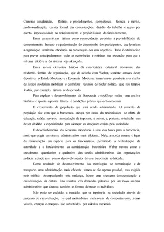 Carreiras assalariadas, Rotinas e procedimentos, competência técnica e mérito,
profissionalização, carater formal das comunicações, divisão do trabalho e regras por
escrito, impessoalidade no relacionamento e previsibilidade do funcionamento.
Essas características tinham como consequências previstas a previsibilidade do
comportamento humano e a padronização do desempenho dos participantes, que levariam
a organização a máxima eficiência na consecução dos seus objetivos. Tudo é estabelecido
para prever antecipadamente todas as ocorrências e rotinizar sua execução para que a
máxima eficiência do sistema seja alcançada.
Esses seriam elementos básicos da característica estrutural dominante das
modernas formas de organização, que de acordo com Weber, somente através deste
dipositivo, o Estado Moderno e a Economia Moderna, tornaríam-se possíveis e os chefes
de Estado poderiam mobilizar e centralizar recursos de poder político, que nos tempos
feudais, por exemplo, tinham se despersado.
Para explicar o desenvolvimento da Burocracia o sociólogo realiza uma analise
histórica e aponta supostos fatores e condições prévias que o favoreceram.
O crescimento da população que está sendo administrada. O aumento da
população faz com que a burocracia cresça por causa da necessidades de oferta de
educação, saúde, serviços, arrecadação de impostos, e outros, e, portanto, o trabalho tem
de ser dividido e especializado para alcançar os desejados coisas pela sociedade.
O desenvolvimento da economia monetária é uma das bases para a burocracia,
posto que exigia um sistema administrativo mais eficiente.. Nela, a moeda assume o lugar
da remuneração em espécie para os funcionários, permitindo a centralização da
autoridade e o fortalecimento da administração burocrática Weber mostra como o
crescimento quantitativo e qualitativo das tarefas administrativas das organizações
políticas coincidiram com o desenvolvimento de uma burocracia sofisticada.
Como resultado do desenvolvimento das tecnologias de comunicação e de
transporte, uma administração mais eficiente tornou-se não apenas possível, mas exigida
pelo público. Acompanhando esta mudança, houve uma crescente democratização e
racionalização da cultura. Isto resultou em demandas públicas por um novo sistema
administrativo que alterava também as formas de tratar os individuos.
Não pode ser excluído a transição que se imprimria na sociedade através do
processo de racionalização, na qual motivadores tradicionais de comportamento, como
valores, crenças e emoções, são substituídos por cálculos racionais
 