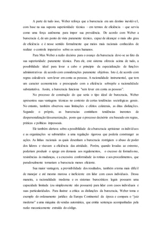 A parte de tudo isso, Weber reforça que a burocracia era um destino inevitável,
com base na sua suposta superioridade técnica – em termos de eficiência – que serviu
como uma força autônoma para impor sua prevalência. De acordo com Weber a
burocracia é, de um ponto de vista puramente técnico, capaz de alcançar o mais alto grau
de eficiência e é nesse sentido formalmente que meios mais racionais conhecidos de
realizar o controle imperativo sobre os seres humanos.
Para Max Weber a razão decisiva para o avanço da burocracia deve-se ao fato da
sua superioridade puramente técnica. Para ele, este sistema oferecia acima de tudo, a
possibilidade ideal para levar a cabo o princípio da especialização de funções
administrativas de acordo com considerações puramente objetivas. Isto é, de acordo com
regras calculáveis sem levar em conta as pessoas. A racionalidade instrumental, que tem
um caracter economicista e preocupado com a eficiência sobrepõe a racionalidade
substantativa. Assim, a burocracia funciona "sem levar em conta as pessoas”.
No processo de construção do que seria o tipo ideal de burocracia, Weber
apresentou suas vantagens técnicas no contexto de certas tendências sociológicas gerais.
No entanto, também observou suas limitações e efeitos colaterais, as ditas disfunções.
Segundo o próprio, as burocracias continham tendências inerentes de
despersonalização/desumanização, posto que o processo decisório era baseado em regras,
práticas e políticas impessoais.
Ele também alertava sobre a possibilidade de a burocracia aprisionar os indivíduos
e as organizações se submetidos a uma regulação rigorosa que poderia constranger as
ações. As linhas racionais as quais desenham a burocracia restrigiam o abuso de poder
dos lideres e visavam a eficiência das atividade. Porém, quando levadas ao extremo,
poderiam produzir o apego em demasia aos regulamentos, o excesso de formalismo,
resistências às mudanças, e a excessiva conformidade às rotinas e aos procedimentos, que
paradoxalmente tornariam a burocracia menos eficiente.
Sua maior vantagem, a previsibilidade dos resultados, também a torna mais difícil
de manejar e até mesmo morosa e ineficiente em lidar com casos individuais. Dessa
maneira, a racionalidade moderna e os sistemas burocráticos legais possuem uma
capacidade limitada (ou simplesmente não possuem) para lidar com casos individuais e
suas particularidades. Para ilustrar a crítica as disfunções da burocracia, Weber toma o
exemplo do ordenamento jurídico da Europa Continental da época e compara o “juiz
moderno” a uma máquina de vendas automática, que emitia sentenças acompanhadas pela
razão mecanicamente extraída do código.
 