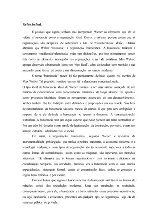 Reflexão final.
É possível que alguns tenham mal interpretado Weber ao afirmarem que ele se
referia a burocracia como a organização ideal. Outros o criticam porque creem que as
organizações são incapazes de sobreviver a lista de “características ideais”. Outros
afirmam que Weber “inventou” a organização burocrática. A burocracia também é
comumente considerada/relembrada pelas suas disfunções, por isso normalmente sendo
tida como um elemento indesejado nas organizações e na vida cotidiana. Mas Weber,
apenas descreveu a burocracia como um “tipo ideal”, afim de detalhar com precisão a sua
ascensão como forma de poder e sua disseminação no mundo moderno.
O termo "burocracia" nunca foi tão precisamente definido quanto nos escritos de
Max Weber. Tal precisão, resultou em um útil e duradoura conceitualização.
O tipo ideal de burocracia ideal de Weber continua a ser uma síntese avançada de um
número de características com consequências estruturais de longo alcance. Ele apontou
como processos históricos foram os percurssores essenciais do seu desenvolvimento.
Weber também não fez distinção entre definições e proposições em seu modelo. Sua lista
de características da burocracia são uma mescla de ambas. O que gera certa ambiguide a
respeito de se ele defende a burocracia ou apenas a descreve. A conceitualização
weberiana de burocracia traz um duplo aspecto que pode parecer um tanto contraditório:
Por um lado foi descrita como modo de legitiamação da dominação, por outro, como um
arranjo estrutural administrativo e social.
Em suma, a organização burocrática, segundo Weber, é revestida da
instrumentalidade privilegiada que molda a política moderna, a economia moderna e a
tecnologia moderna, e, seus tipos de organização são tecnicamente superiores a todas as
outras formas de administração, assim como as máquinas são superiores aos metodos
artesanais. Ele afirmava que as formas organizacionais mais racionais e eficientes na
coordenação complexa das atividades humanas era a burocracia com as suas tarefas
especializadas, hierarquia formal, canais de comunicação fixos, cadeia de comando e
regras bem definidas e por escrito.
Esses atributos que regem o funcionamento da burocracia sintetizam as formas de
relações sociais das sociedades modernas. Uma vez enraizadas na sociedade,
consequentemente, para ele, a burocracia e a burocratização eram processos inexoráveis,
ou seja, inevitáveis e crescentes, presentes em qualquer tipo de organização, seja ela de
natureza pública ou privada.
 