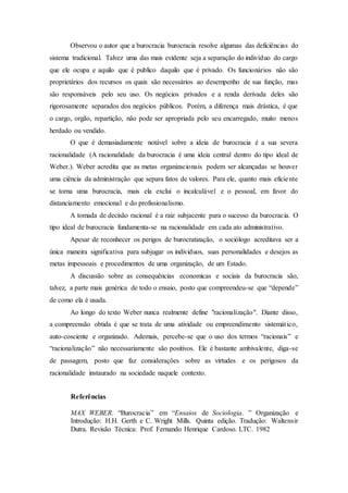 Observou o autor que a burocracia burocracia resolve algumas das deficiências do
sistema tradicional. Talvez uma das mais evidente seja a separação do indivíduo do cargo
que ele ocupa e aquilo que é publico daquilo que é privado. Os funcionários não são
proprietários dos recursos os quais são necessários ao desempenho de sua função, mas
são responsáveis pelo seu uso. Os negócios privados e a renda derivada deles são
rigorosamente separados dos negócios públicos. Porém, a diferença mais drástica, é que
o cargo, orgão, repartição, não pode ser apropriada pelo seu encarregado, muito menos
herdado ou vendido.
O que é demasiadamente notável sobre a ideia de burocracia é a sua severa
racionalidade (A racionalidade da burocracia é uma ideia central dentro do tipo ideal de
Weber.). Weber acredita que as metas organizacionais podem ser alcançadas se houver
uma ciência da administração que separa fatos de valores. Para ele, quanto mais eficiente
se torna uma burocracia, mais ela exclui o incalculável e o pessoal, em favor do
distanciamento emocional e do profissionalismo.
A tomada de decisão racional é a raiz subjacente para o sucesso da burocracia. O
tipo ideal de burocracia fundamenta-se na racionalidade em cada ato administrativo.
Apesar de reconhecer os perigos de burocratização, o sociólogo acreditava ser a
única maneira significativa para subjugar os individuos, suas personalidades e desejos as
metas impessoais e procedimentos de uma organização, de um Estado.
A discussão sobre as consequências economicas e sociais da burocracia são,
talvez, a parte mais genérica de todo o ensaio, posto que compreendeu-se que “depende”
de como ela é usada.
Ao longo do texto Weber nunca realmente define "racionalização". Diante disso,
a compreensão obtida é que se trata de uma atividade ou empreendimento sistemático,
auto-cosciente e organizado. Ademais, percebe-se que o uso dos termos “racionais” e
“racionalização” não necessariamente são positivos. Ele é bastante ambivalente, diga-se
de passagem, posto que faz considerações sobre as virtudes e os perigosos da
racionalidade instaurado na sociedade naquele contexto.
Referências
MAX WEBER. “Burocracia” em “Ensaios de Sociologia. ” Organização e
Introdução: H.H. Gerth e C. Wright Mills. Quinta edição. Tradução: Waltensir
Dutra. Revisão Técnica: Prof. Fernando Henrique Cardoso. LTC. 1982
 