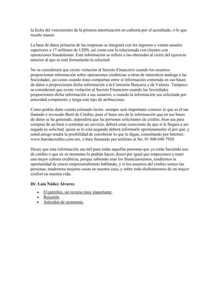 la fecha del vencimiento de la primera amortización no cubierta por el acreditado, o lo que
resulte menor.

La base de datos primaria de las empresas se integrará con los ingresos o ventas anuales
superiores a 17 millones de UDIS, así como con la relacionada con clientes con
operaciones fraudulentas. Esta información se refiere a las obtenidas al cierre del ejercicio
anterior al que se esté formulando la solicitud.

No se considerará que existe violación al Secreto Financiero cuando los usuarios
proporcionen información sobre operaciones crediticias u otras de naturaleza análoga a las
Sociedades, así como cuando éstas compartan entre sí información contenida en sus bases
de datos o proporcionen dicha información a la Comisión Bancaria y de Valores. Tampoco
se considerará que existe violación al Secreto Financiero cuando las Sociedades
proporcionen dicha información a sus usuarios, o cuando la información sea solicitada por
autoridad competente y tenga este tipo de atribuciones.

Como podrás darte cuenta estimado lector, siempre será importante conocer lo que es el tan
llamado e invocado Buró de Crédito, pues el buen uso de la información que en sus bases
de datos se ha generado, dependerá que las personas solicitantes de crédito, bien sea para
comprar de un bien o contratar un servicio, deberá estar consciente de que si le llegara a ser
negada su solicitud, quien se lo está negando deberá informarle oportunamente el por qué, y
usted amigo tendrá la posibilidad de corroborar lo que le digan, consultando por Internet:
www.burodecredito.com.mx, o bien llamando por teléfono al No. 01 800 640 7920.

Deseo que esta información sea útil para todas aquellas personas que ya están haciendo uso
de crédito o que en su momento lo podrán hacer; deseo por igual que empecemos a tener
una mejor cultura crediticia, porque sabiendo usar los financiamientos, tendremos la
oportunidad de crecer empresarialmente hablando, y si los usuarios del crédito somos las
personas, tendremos mejores cosas en nuestra casa, y sobre todo disfrutaremos de un mayor
confort en nuestra vida.

Dr. Luis Núñez Álvarez.
       El petróleo, un recurso muy importante.
       Recesión
       Artículos de economía.
 