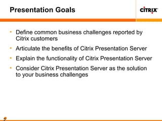 Presentation Goals
• Define common business challenges reported by
Citrix customers
• Articulate the benefits of Citrix Presentation Server
• Explain the functionality of Citrix Presentation Server
• Consider Citrix Presentation Server as the solution
to your business challenges
 
