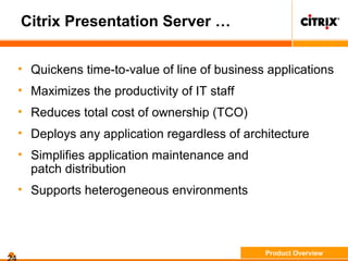 Citrix Presentation Server …
• Quickens time-to-value of line of business applications
• Maximizes the productivity of IT staff
• Reduces total cost of ownership (TCO)
• Deploys any application regardless of architecture
• Simplifies application maintenance and
patch distribution
• Supports heterogeneous environments
Product Overview
 