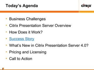Today’s Agenda
• Business Challenges
• Citrix Presentation Server Overview
• How Does it Work?
• Success Story
• What’s New in Citrix Presentation Server 4.0?
• Pricing and Licensing
• Call to Action
 
