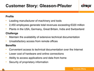 Customer Story: Gleason-Pfauter
Profile
• Leading manufacturer of machinery and tools
• 2,450 employees generate total revenues exceeding €320 million
• Plants in the USA, Germany, Great Britain, India and Switzerland
Challenge
• Maintain the availability of extensive technical documentation
• Unsatisfactory access from remote offices
Benefits
• Convenient access to technical documentation over the Internet
• Lower cost of hardware and online connections
• Ability to access applications and data from home
• Security of proprietary information
Success Story
 