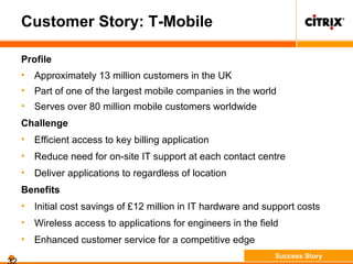 Customer Story: T-Mobile
Profile
• Approximately 13 million customers in the UK
• Part of one of the largest mobile companies in the world
• Serves over 80 million mobile customers worldwide
Challenge
• Efficient access to key billing application
• Reduce need for on-site IT support at each contact centre
• Deliver applications to regardless of location
Benefits
• Initial cost savings of £12 million in IT hardware and support costs
• Wireless access to applications for engineers in the field
• Enhanced customer service for a competitive edge
Success Story
 