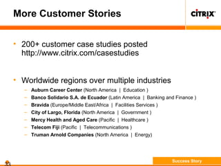 More Customer Stories
• 200+ customer case studies posted
http://www.citrix.com/casestudies
• Worldwide regions over multiple industries
– Auburn Career Center (North America | Education )
– Banco Solidario S.A. de Ecuador (Latin America | Banking and Finance )
– Bravida (Europe/Middle East/Africa | Facilities Services )
– City of Largo, Florida (North America | Government )
– Mercy Health and Aged Care (Pacific | Healthcare )
– Telecom Fiji (Pacific | Telecommunications )
– Truman Arnold Companies (North America | Energy)
Success Story
 