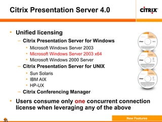 Citrix Presentation Server 4.0
• Unified licensing
– Citrix Presentation Server for Windows
• Microsoft Windows Server 2003
• Microsoft Windows Server 2003 x64
• Microsoft Windows 2000 Server
– Citrix Presentation Server for UNIX
• Sun Solaris
• IBM AIX
• HP-UX
– Citrix Conferencing Manager
• Users consume only one concurrent connection
license when leveraging any of the above
New Features
 