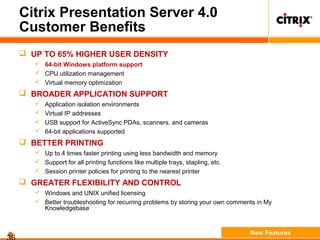 Citrix Presentation Server 4.0
Customer Benefits
 UP TO 65% HIGHER USER DENSITY
 64-bit Windows platform support
 CPU utilization management
 Virtual memory optimization
 BROADER APPLICATION SUPPORT
 Application isolation environments
 Virtual IP addresses
 USB support for ActiveSync PDAs, scanners, and cameras
 64-bit applications supported
 BETTER PRINTING
 Up to 4 times faster printing using less bandwidth and memory
 Support for all printing functions like multiple trays, stapling, etc.
 Session printer policies for printing to the nearest printer
 GREATER FLEXIBILITY AND CONTROL
 Windows and UNIX unified licensing
 Better troubleshooting for recurring problems by storing your own comments in My
Knowledgebase
New Features
 