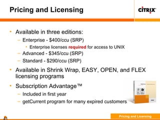 Pricing and Licensing
• Available in three editions:
– Enterprise - $400/ccu (SRP)
• Enterprise licenses required for access to UNIX
– Advanced - $345/ccu (SRP)
– Standard - $290/ccu (SRP)
• Available in Shrink Wrap, EASY, OPEN, and FLEX
licensing programs
• Subscription Advantage™
– Included in first year
– getCurrent program for many expired customers
Pricing and Licensing
 