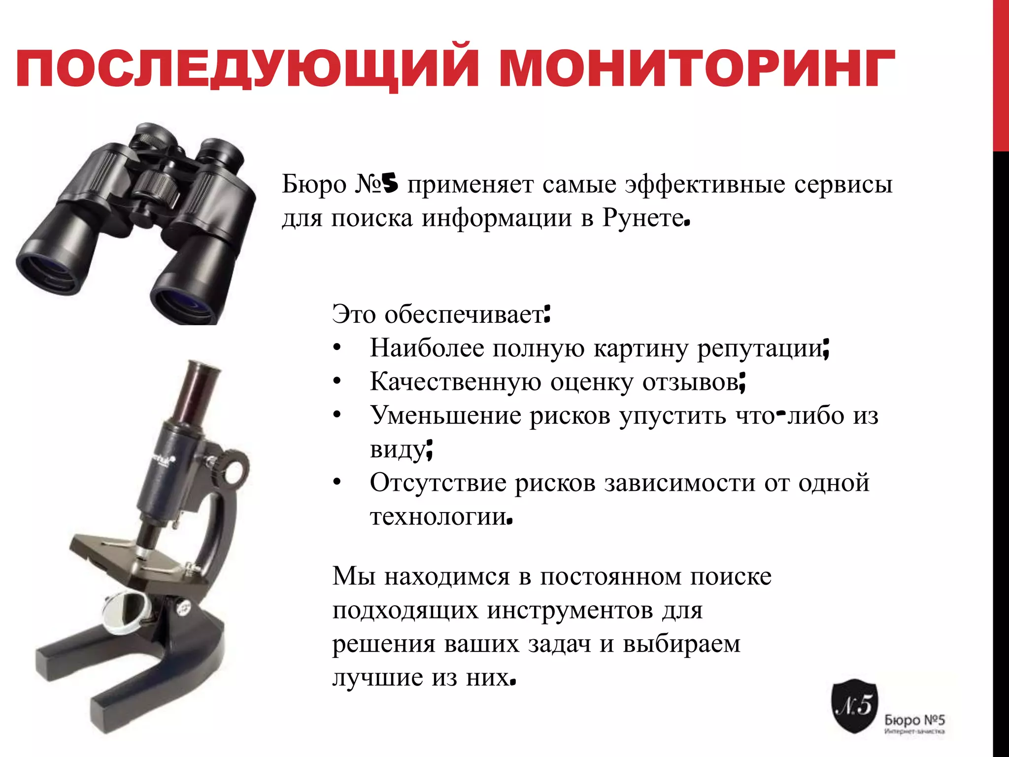 ПОСЛЕДУЮЩИЙ МОНИТОРИНГ
Бюро №5 применяет самые эффективные сервисы
для поиска информации в Рунете.
Это обеспечивает:
• Наиболее полную картину репутации;
• Качественную оценку отзывов;
• Уменьшение рисков упустить что-либо из
виду;
• Отсутствие рисков зависимости от одной
технологии.
Мы находимся в постоянном поиске
подходящих инструментов для
решения ваших задач и выбираем
лучшие из них.

 