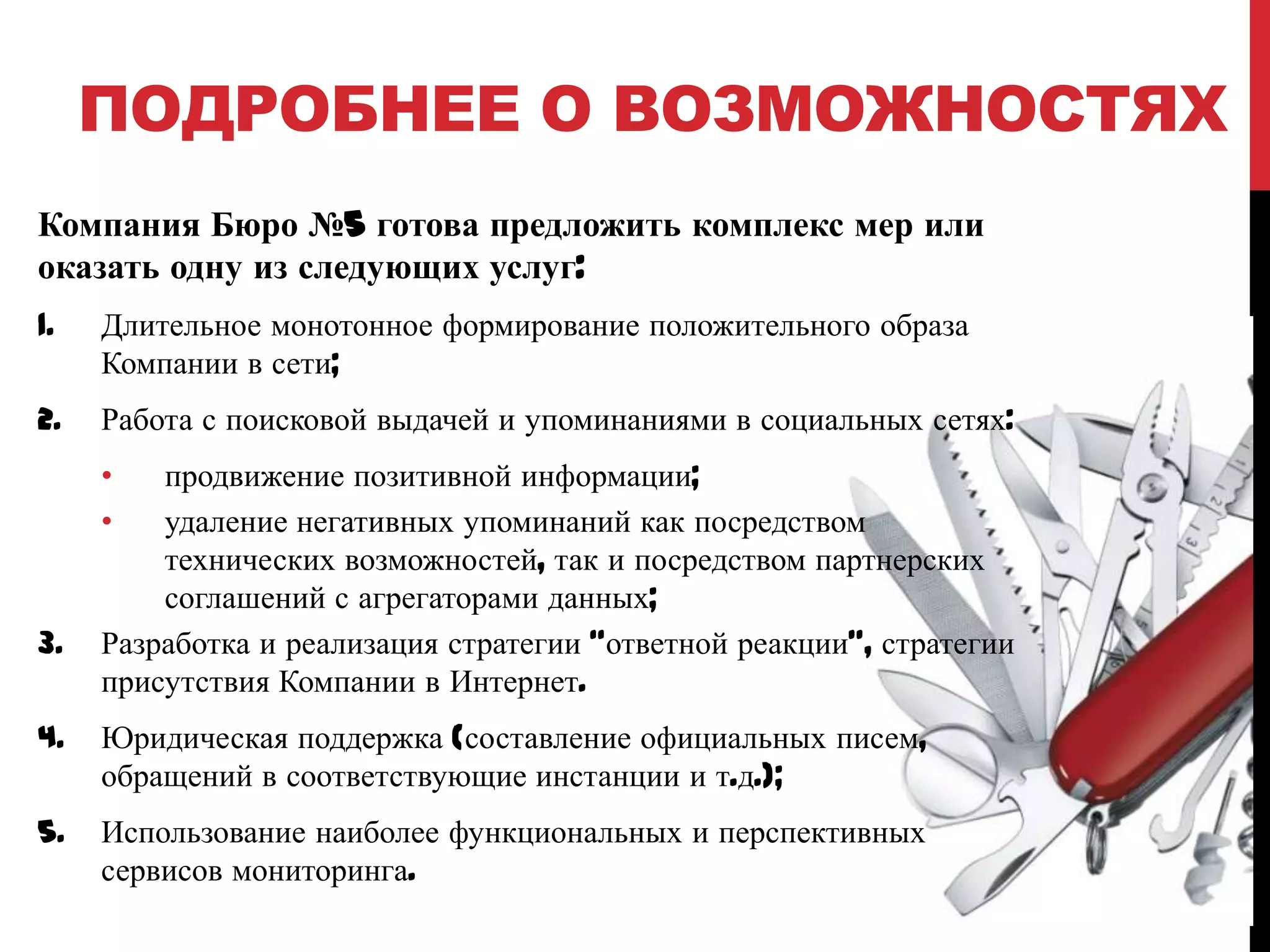 ПОДРОБНЕЕ О ВОЗМОЖНОСТЯХ
Компания Бюро №5 готова предложить комплекс мер или
оказать одну из следующих услуг:
1.

Длительное монотонное формирование положительного образа
Компании в сети;

2.

Работа с поисковой выдачей и упоминаниями в социальных сетях:
•
•

3.

продвижение позитивной информации;
удаление негативных упоминаний как посредством
технических возможностей, так и посредством партнерских
соглашений с агрегаторами данных;
Разработка и реализация стратегии “ответной реакции”, стратегии
присутствия Компании в Интернет.

4.

Юридическая поддержка (составление официальных писем,
обращений в соответствующие инстанции и т.д.);

5.

Использование наиболее функциональных и перспективных
сервисов мониторинга.

 