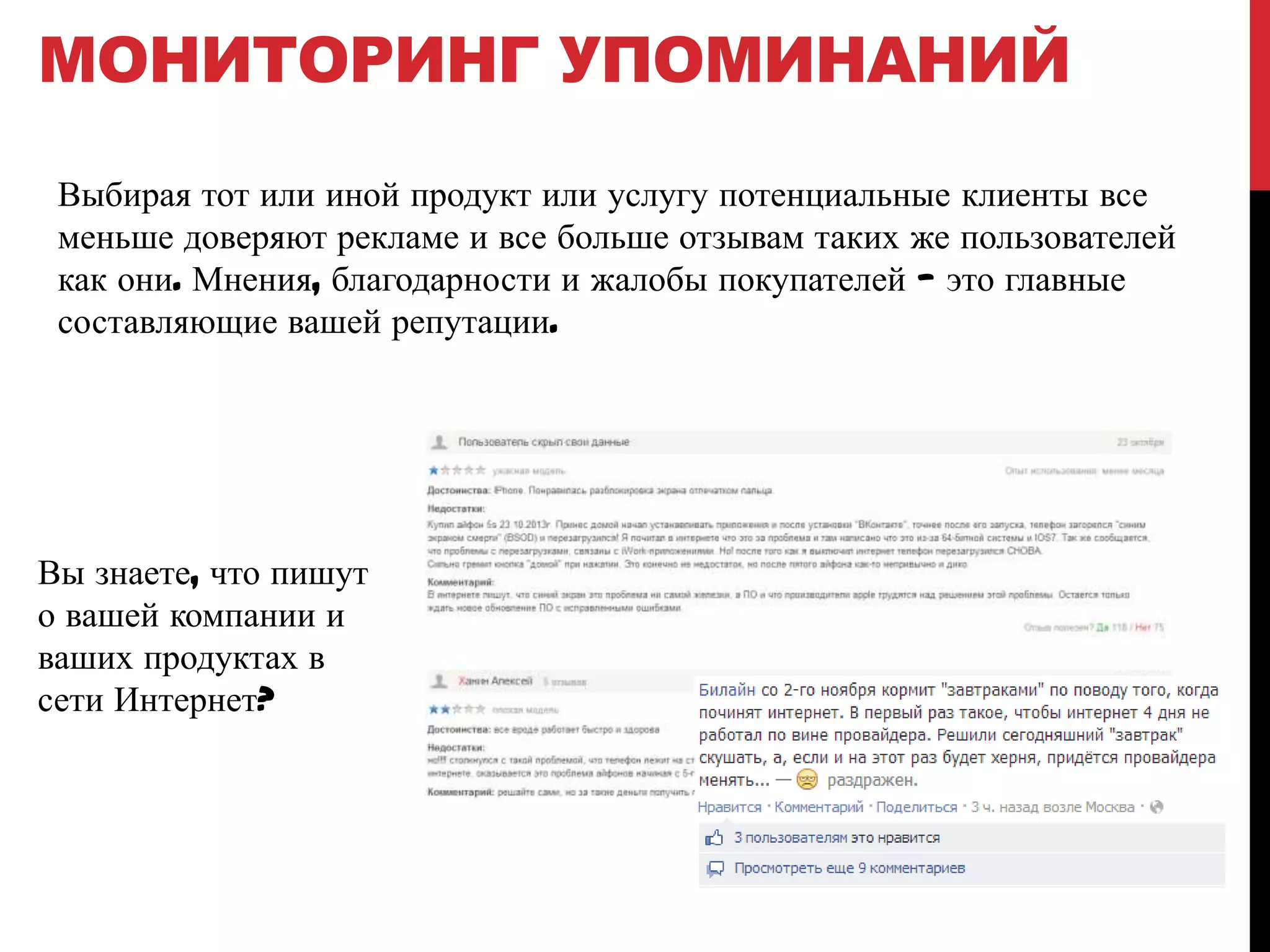 МОНИТОРИНГ УПОМИНАНИЙ
Выбирая тот или иной продукт или услугу потенциальные клиенты все
меньше доверяют рекламе и все больше отзывам таких же пользователей
как они. Мнения, благодарности и жалобы покупателей — это главные
составляющие вашей репутации.

Вы знаете, что пишут
о вашей компании и
ваших продуктах в
сети Интернет?

 