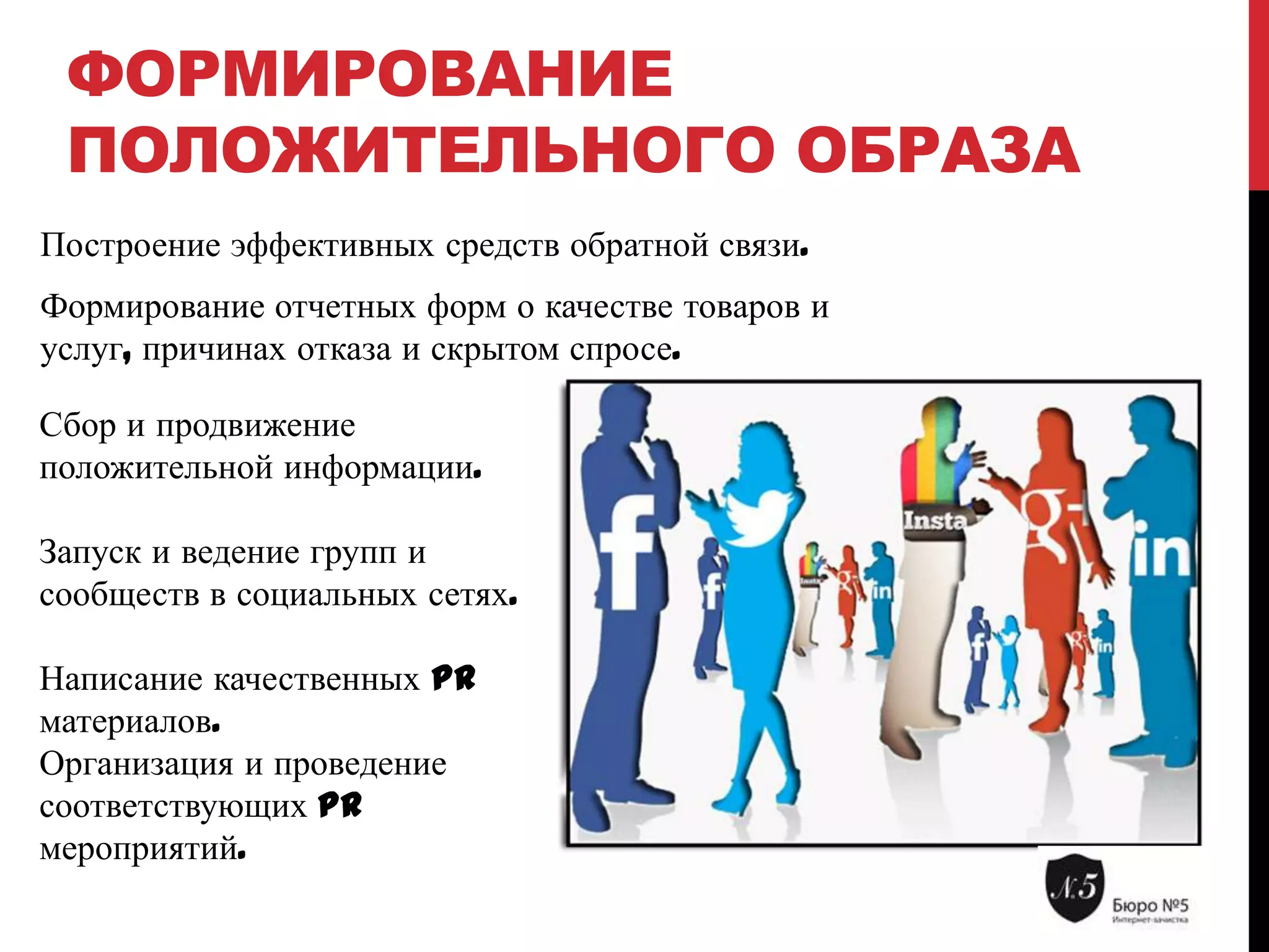ФОРМИРОВАНИЕ
ПОЛОЖИТЕЛЬНОГО ОБРАЗА
Построение эффективных средств обратной связи.
Формирование отчетных форм о качестве товаров и
услуг, причинах отказа и скрытом спросе.
Сбор и продвижение
положительной информации.
Запуск и ведение групп и
сообществ в социальных сетях.
Написание качественных PR
материалов.
Организация и проведение
соответствующих PR
мероприятий.

 
