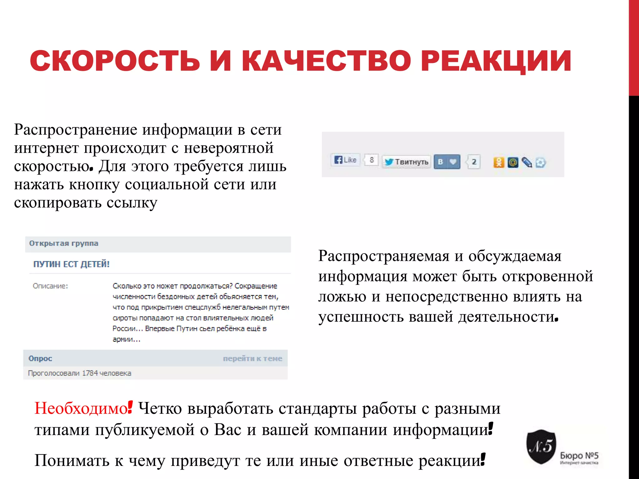 СКОРОСТЬ И КАЧЕСТВО РЕАКЦИИ
Распространение информации в сети
интернет происходит с невероятной
скоростью. Для этого требуется лишь
нажать кнопку социальной сети или
скопировать ссылку
Распространяемая и обсуждаемая
информация может быть откровенной
ложью и непосредственно влиять на
успешность вашей деятельности.

Необходимо! Четко выработать стандарты работы с разными
типами публикуемой о Вас и вашей компании информации!
Понимать к чему приведут те или иные ответные реакции!

 
