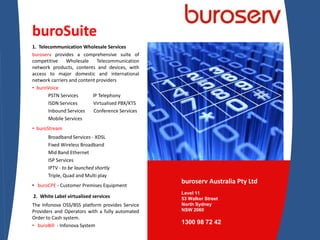 buroSuite 1.  Telecommunication Wholesale Services buroserv provides a comprehensive suite of competitive Wholesale Telecommunication network products, contents and devices, with access to major domestic and international network carriers and content providers ,[object Object],PSTN Services            IP Telephony ISDN Services             Virtualised PBX/KTS Inbound Services       Conference Services Mobile Services   ,[object Object],Broadband Services - XDSL  Fixed Wireless Broadband  Mid Band Ethernet   ISP Services  IPTV - to be launched shortly Triple, Quad and Multi play ,[object Object], 2.  White Label virtualised services The Infonova OSS/BSS platform provides Service Providers and Operators with a fully automated Order to Cash system. ,[object Object],  