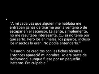 •
"A mí cada vez que alguien me hablaba me
entraban ganas de tirarme por la ventana o de
escapar en el ascensor. La gente, simplemente,
no me resultaba interesante. Quizá no tenía por
qué serlo. Pero los animales, los pájaros, incluso
los insectos lo eran. No podía entenderlo."
"Pasaron los creditos con las fichas técnicas.
Entonces apareció mi nombre. Yo era parte de
Hollywood, aunque fuese por un pequeño
instante. Era culpable."
 