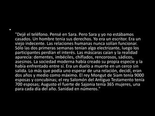 •
"Dejé el teléfono. Pensé en Sara. Pero Sara y yo no estábamos
casados. Un hombre tenia sus derechos. Yo era un escritor. Era un
viejo indecente. Las relaciones humanas nunca solían funcionar.
Sólo las dos primeras semanas tenían algo electrizante, luego los
participantes perdían el interés. Las máscaras caían y la realidad
aparecía: dementes, imbéciles, chiflados, rencorosos, sádicos,
asesinos. La sociedad moderna había creado su propia especie y la
había enfrentado entre sí. Era un duelo a muerte en un cerco sin
salida. Lo más que podía uno esperar de una relación, decidí, eran
dos años y medio como máximo. El rey Mongut de Siam tenía 9000
esposas y concubinas; el rey Salomón del Antiguo Testamento tenía
700 esposas; Augusto el fuerte de Sajonia tenía 365 mujeres, una
para cada día del año. Sanidad en números."
 