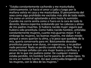 • "Estaba constantemente cachondo y me masturbaba
continuamente. Le hacía el amor a Lydia y luego por la
mañana volvía mi casa y me masturbaba. El pensamiento del
sexo como algo prohibido me excitaba más allá de toda razón.
Era como un animal aplastando a otro hasta la sumisión.
Cuando me corría sentía como si fuera en la cara de todo lo
decente, blanca esperma resbalando por las cabezas y almas
de mis padres muertos. Si hubiera nacido mujer seguro que
hubiera sido prostituta. Como había nacido hombre, anhelaba
constantemente mujeres, cuanto más guarras mejor. Y sin
embargo las mujeres, las buenas mujeres, me daban miedo
porque a veces querían tu alma, y lo poco que quedaba de la
mía, quería conservarlo para mí. Básicamente deseaba
prostitutas porque eran duras, sin esperanzas, y no pedían
nada personal. Nada se perdía cuando ellas se iban. Pero al
mismo tiempo soñaba con una mujer buena y cariñosa, a
pesar de lo que me pudiera costar. De cualquier manera
estaba perdido. Un hombre fuerte pasaría de ambos tipos. Yo
no era un hombre fuerte. Así que continuaba bregando con
las mujeres, con la idea de las mujeres."
 
