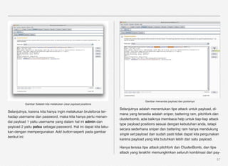 Gambar menandai payload dan posisinya
          Gambar Setelah kita melakukan clear payload positions
                                                                   Selanjutnya adalah menentukan tipe attack untuk payload, di-
Selanjutnya, karena kita hanya ingin melakukan bruteforce ter-
                                                                   mana yang tersedia adalah sniper, battering ram, pitchfork dan
hadap username dan password, maka kita hanya perlu menan-
                                                                   clusterbomb, ada baiknya membaca help untuk tiap-tiap attack
dai payload 1 yaitu username yang dalam hal ini admin dan
                                                                   type payload positions sesuai dengan kebutuhan anda, tetapi
payload 2 yaitu palsu sebagai password. Hal ini dapat kita laku-
                                                                   secara sederhana sniper dan battering ram hanya mendukung
kan dengan mempergunakan Add button seperti pada gambar
                                                                   single set payload dan sudah pasti tidak dapat kita pergunakan
berikut ini:
                                                                   karena payload yang kita butuhkan lebih dari satu payload.

                                                                   Hanya tersisa tipe attack pitchfork dan ClusterBomb, dan tipe
                                                                   attack yang terakhir memungkinkan seluruh kombinasi dari pay-
                                                                                                                               57
 