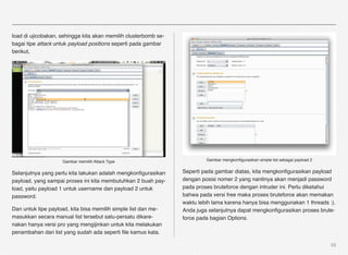 load di ujicobakan, sehingga kita akan memilih clusterbomb se-
bagai tipe attack untuk payload positions seperti pada gambar
berikut,




                    Gambar memilih Attack Type                            Gambar mengkonﬁgurasikan simple list sebagai payload 2


Selanjutnya yang perlu kita lakukan adalah mengkonﬁgurasikan     Seperti pada gambar diatas, kita mengkonﬁgurasikan payload
payload, yang sampai proses ini kita membutuhkan 2 buah pay-     dengan posisi nomer 2 yang nantinya akan menjadi password
load, yaitu payload 1 untuk username dan payload 2 untuk         pada proses bruteforce dengan intruder ini. Perlu diketahui
password.                                                        bahwa pada versi free maka proses bruteforce akan memakan
                                                                 waktu lebih lama karena hanya bisa menggunakan 1 threads :).
Dan untuk tipe payload, kita bisa memilih simple list dan me-    Anda juga selanjutnya dapat mengkonﬁgurasikan proses brute-
masukkan secara manual list tersebut satu-persatu dikare-        force pada bagian Options.
nakan hanya versi pro yang mengijinkan untuk kita melakukan
penambahan dari list yang sudah ada seperti ﬁle kamus kata.

                                                                                                                                   58
 
