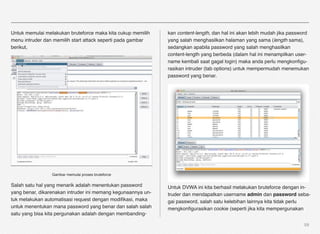 Untuk memulai melakukan bruteforce maka kita cukup memilih    kan content-length, dan hal ini akan lebih mudah jika password
menu intruder dan memilih start attack seperti pada gambar    yang salah menghasilkan halaman yang sama (length sama),
berikut,                                                      sedangkan apabila password yang salah menghasilkan
                                                              content-length yang berbeda (dalam hal ini menampilkan user-
                                                              name kembali saat gagal login) maka anda perlu mengkonﬁgu-
                                                              rasikan intruder (tab options) untuk mempermudah menemukan
                                                              password yang benar.




                 Gambar memulai proses bruteforce

Salah satu hal yang menarik adalah menentukan password        Untuk DVWA ini kita berhasil melakukan bruteforce dengan in-
yang benar, dikarenakan intruder ini memang kegunaannya un-   truder dan mendapatkan username admin dan password seba-
tuk melakukan automatisasi request dengan modiﬁkasi, maka     gai password, salah satu kelebihan lainnya kita tidak perlu
untuk menentukan mana password yang benar dan salah salah     mengkonﬁgurasikan cookie (seperti jika kita mempergunakan
satu yang bisa kita pergunakan adalah dengan membanding-

                                                                                                                         59
 