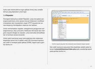 hydra saat membruteforce login aplikasi dvwa) atau variable
lainnya yang diperlukan untuk login.

1.4 Repeater

Perangkat selanjutnya adalah Repeater, yang merupakan per-
angkat sederhana untuk secara manual melakukan modiﬁkasi
(manipulasi) dan menjalankan single HTTP requests dan se-
cara langsung mendapatkan response dari aplikasi.

Untuk memanfaatkan repeater, sebagaimana penggunaan per-
angkat lainnya, kita cuma perlu melakukan klik kanan dan men-
girim request (Single) ke repeater, untuk kemudian dimodiﬁkasi
dan di kirimkan secara tersendiri.

Untuk celah keamanan yang memungkinkan kita melakukan
eksploitasi terkait hal ini adalah celah OS Command Injection,
dan celah ini terdapat pada aplikasi DVWA, seperti pad a gam-
                                                                    Gambar request yang akan kita manipulasi secara terpisah dengan repeater
bar berikut ini:
                                                                 Dan celah keamana yang akan kita eksploitasi adalah pada ha-
                                                                 laman /vulnerabilities/exec/index.php pada variable ip seperti
                                                                 pada gambar berikut ini,




                                                                                                                                               60
 