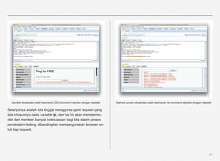 Gambar eksploitasi celah keamanan OS Command Injection dengan repeater   Gambar proses eksploitasi celah keamanan os command injection dnegan repeater

Selanjutnya adalah kita tinggal menggonta-ganti request yang
ada khususnya pada variable ip, dan hal ini akan mempermu-
dah dan memberi banyak keleluasaan bagi kita dalam proses
penetration testing, dibandingkan mempergunakan browser un-
tuk tiap request.




                                                                                                                                                     61
 