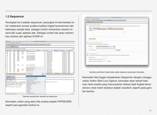 1.5 Sequencer

Perangkat ke-5 adalah sequencer, perangkat ini bermanfaat un-
tuk melakukan proses analisa kualitas tingkat kerandoman dari
beberapa sample data, sebagai contoh memeriksa session to-
kens dari suatu aplikasi dsb. Sebagai contoh kita akan memeri-
kas cookies dari aplikasi DVWA ini




                                                                       Gambar pemilihan lokasi token pada response yang akan dianalisa.

                                                                 Kemudian kita tinggal menjalankan Sequencer dengan menggu-
                                                                 nakan button Start Live Capture, kemudian akan tampil hala-
                                                                 man hasil analisa yang menunjukkan bahwa hasil tingkat keran-
                                                                 doman untuk token tersebut adalah excellent, seperti pada gam-
                                                                 bar berikut,

               Gambar pengiriman request ke sequencer

Kemudian, token yang akan kita analisa adalah PHPSESSID
seperti pad agambar berikut ini,

                                                                                                                                          62
 